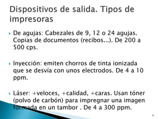  De agujas: Cabezales de 9, 12 o 24 agujas.
Copias de documentos (recibos...). De 200 a
500 cps.
 Inyección: emiten chorros de tinta ionizada
que se desvía con unos electrodos. De 4 a 10
ppm.
 Láser: +veloces, +calidad, +caras. Usan tóner
(polvo de carbón) para impregnar una imagen
formada en un tambor . De 4 a 300 ppm.
36
 