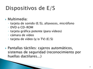  Multimedia:
◦ tarjeta de sonido (E/S), altavoces, micrófono
◦ DVD o CD-ROM
◦ tarjeta gráfica potente (para vídeos)
◦ cámara de vídeo
◦ tarjeta de vídeo (y/o TV) (E/S)
 Pantallas táctiles: cajeros automáticos,
sistemas de seguridad (reconocimiento por
huellas dactilares...)
37
 