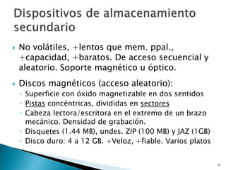  No volátiles, +lentos que mem. ppal.,
+capacidad, +baratos. De acceso secuencial y
aleatorio. Soporte magnético u óptico.
 Discos magnéticos (acceso aleatorio):
◦ Superficie con óxido magnetizable en dos sentidos
◦ Pistas concéntricas, divididas en sectores
◦ Cabeza lectora/escritora en el extremo de un brazo
mecánico. Densidad de grabación.
◦ Disquetes (1.44 MB), undes. ZIP (100 MB) y JAZ (1GB)
◦ Disco duro: 4 a 12 GB. +Veloz, +fiable. Varios platos
38
 