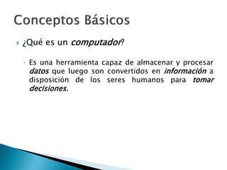  ¿Qué es un computador?
◦ Es una herramienta capaz de almacenar y procesar
datos que luego son convertidos en información a
disposición de los seres humanos para tomar
decisiones.
 