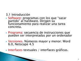 3.1 Introducción
 Software: programas con los que “sacar
partido” al hardware. Dirigen su
funcionamiento para realizar una tarea
concreta.
 Programa: secuencia de instrucciones que
pueden ser interpretadas por un ordenador
 Versiones. Números mayor y menor: Word
6.0, Netscape 4.5
 Interfaces textuales / interfaces gráficas.
42
 
