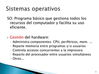 SO: Programa básico que gestiona todos los
recursos del computador y facilita su uso
eficiente.
 Gestión del hardware:
◦ Administra componentes: CPU, periféricos, mem. ...
◦ Reparte memoria entre programas y/o usuarios
◦ Controla accesos concurrentes a la impresora
◦ Reparto del procesador entre usuarios simultáneos
◦ Otros...
44
 