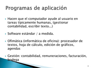  Hacen que el computador ayude al usuario en
tareas típicamente humanas, (gestionar
contabilidad, escribir texto...)
 Software estándar / a medida.
 Ofimática (informática de oficina): procesador de
textos, hoja de cálculo, edición de gráficos,
agendas
 Gestión: contabilidad, remuneraciones, facturación,
bodega
46
 