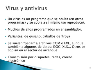  Un virus es un programa que se oculta (en otros
programas) y se copia a sí mismo (se reproduce).
 Muchos de ellos programados en ensamblador.
 Variantes: de gusano, caballos de Troya
 Se suelen “pegar” a archivos COM o EXE, aunque
también a algunos de datos: DOC, XLS... Otros se
copian en el sector de arranque
 Transmisión por disquetes, redes, correo
electrónico
48
 