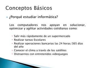  ¿Porqué estudiar informática?
Los computadores nos apoyan en solucionar,
optimizar y agilitar actividades cotidianas como:
 Salir más rápidamente de un supermercado
 Realizar tareas Escolares
 Realizar operaciones bancarias las 24 horas/365 días
del año
 Conocer el clima a través de los satélites
 Distraernos con entretenidos videojuegos
 