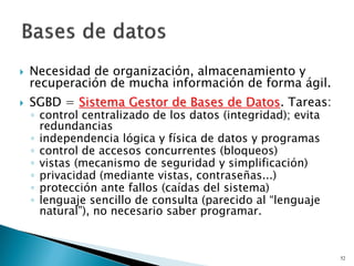  Necesidad de organización, almacenamiento y
recuperación de mucha información de forma ágil.
 SGBD = Sistema Gestor de Bases de Datos. Tareas:
◦ control centralizado de los datos (integridad); evita
redundancias
◦ independencia lógica y física de datos y programas
◦ control de accesos concurrentes (bloqueos)
◦ vistas (mecanismo de seguridad y simplificación)
◦ privacidad (mediante vistas, contraseñas...)
◦ protección ante fallos (caídas del sistema)
◦ lenguaje sencillo de consulta (parecido al “lenguaje
natural”), no necesario saber programar.
52
 