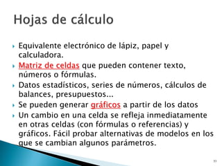  Equivalente electrónico de lápiz, papel y
calculadora.
 Matriz de celdas que pueden contener texto,
números o fórmulas.
 Datos estadísticos, series de números, cálculos de
balances, presupuestos...
 Se pueden generar gráficos a partir de los datos
 Un cambio en una celda se refleja inmediatamente
en otras celdas (con fórmulas o referencias) y
gráficos. Fácil probar alternativas de modelos en los
que se cambian algunos parámetros.
53
 