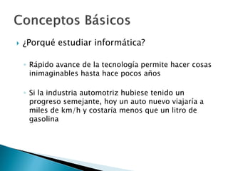  ¿Porqué estudiar informática?
◦ Rápido avance de la tecnología permite hacer cosas
inimaginables hasta hace pocos años
◦ Si la industria automotriz hubiese tenido un
progreso semejante, hoy un auto nuevo viajaría a
miles de km/h y costaría menos que un litro de
gasolina
 