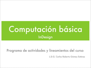 Computación básica
                   InDesign


Programa de actividades y lineamientos del curso
                          L.D.G. Carlos Roberto Gómez Estévez
 