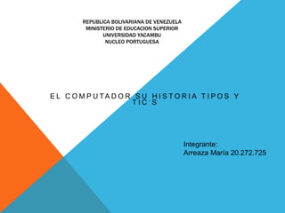 REPUBLICA BOLIVARIANA DE VENEZUELA
MINISTERIO DE EDUCACION SUPERIOR
UNIVERSIDAD YACAMBU
NUCLEO PORTUGUESA
E L C O M P U T A D O R S U H I S T O R I A T I P O S Y
T I C ´ S
Integrante:
Arreaza María 20.272.725
 