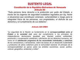 Constitución de la República Bolivariana de Venezuela
Artículo 55:
“Toda persona tiene derecho a la protección por parte del Estado, a
través de los órganos de seguridad ciudadana regulados por ley, frente
a situaciones que constituyan amenaza, vulnerabilidad o riesgo para la
integridad física de las personas, sus propiedades, el disfrute de sus
derechos y el cumplimiento de sus deberes”.
Artículo 326 CRBV:
“La seguridad de la Nación se fundamenta en la corresponsabilidad entre el
Estado y la sociedad civil, para dar cumplimiento a los principios de
independencia, democracia, igualdad, paz, libertad, justicia, solidaridad,
promoción y conservación ambiental y afirmación de los derechos humanos, así
como en la satisfacción progresiva de las necesidades individuales y colectivas
de los venezolanos y venezolanas, sobre las bases de un desarrollo sustentable
y productivo de plena cobertura para la comunidad nacional. El principio de la
corresponsabilidad se ejerce sobre los ámbitos económico, social, político,
cultural, geográfico, ambiental y militar”.
 