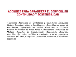 •Reuniones, Asambleas de Ciudadanos y Ciudadanas, Entrevistas,
Variante Operativa, Visitas a los Albergues, Recorridos por zonas de
Alto Riesgo, Diagnósticos Comunitarios, Resolución de Conflictos,
Escuela de Iniciación de Niños, Niñas y Adolescentes Triunfadores del
Mañana, Jornadas de Transformación Comunitaria, Denuncias
Atendidas, Denuncias recibidas y tramitadas a otros organismos,
Servicios de Orden y Seguridad, Actividades educativas y Actividades
deportivas.
 