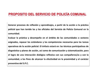 Generar procesos de reflexión y aprendizajes, a partir de la acción o la práctica
policial que han tenido las y los oficiales del Servicio de Policía Comunal en la
comunidad.
Evaluar la práctica y desempeño en el ámbito de las comunidades o sectores
asignados, repasar los estándares y las competencias necesarias para las tareas
operativas de la acción policial. El énfasis estará en: las técnicas participativas de
diagnóstico y planes de acción, así como de comunicación y sistematización, para
el logro de una interacción dialógica reflexiva con sus compañeros/as y con la
comunidad, a los fines de alcanzar la efectividad en la proximidad y el carácter
preventivo del S.P.C.
 