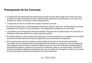 Presupuesto de las Comunas  La aprobación del anteproyecto de presupuesto de cada Comuna está a cargo de la Junta Comunal y se elabora a través de mecanismos que, a escala barrial, garantizan la participación de los vecinos en la fijación de metas, formulación y control presupuestario La discusión se dará en el ámbito del Consejo Consultivo Comunal Al remitir el proyecto de Ley de Presupuesto General de Gastos y Recursos, el Poder Ejecutivo enviará juntamente con el mismo, a título informativo, los anteproyectos remitidos por las Comunas Las partidas que el Presupuesto General de Gastos y Recursos de la Ciudad asigna a las Comunas, se distribuyen entre ellas teniendo en cuenta pautas de equidad El crédito asignado a cada concepto del presupuesto Comunal aprobado por la Legislatura de la Ciudad sólo podrá ser aplicado para atender las erogaciones que comprendan esa asignación   En los primeros dos ejercicios anuales contados desde la asunción de las primeras autoridades Comunales, tanto los anteproyectos de presupuestos Comunales en su conjunto, como el presupuesto total asignado a las Comunas, no pueden superar el cinco por ciento (5%) del total correspondiente al presupuesto de gastos y cálculo de recursos de la ciudad para cada uno de dichos años. Concluido el período de transición estipulado precedentemente, que no puede ser prorrogado, se está a lo que sobre el punto dispongan las leyes de presupuesto que fueran pertinentes   