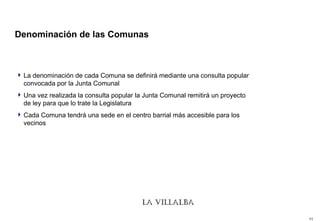 Denominación de las Comunas  La denominación de cada Comuna se definirá mediante una consulta popular convocada por la Junta Comunal Una vez realizada la consulta popular la Junta Comunal remitirá un proyecto de ley para que lo trate la Legislatura Cada Comuna tendrá una sede en el centro barrial más accesible para los vecinos 