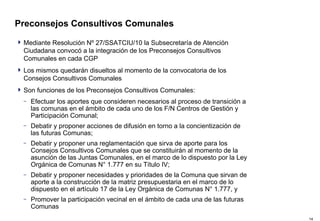 Preconsejos Consultivos Comunales Mediante Resolución Nº 27/SSATCIU/10 la Subsecretaría de Atención Ciudadana convocó a la integración de los Preconsejos Consultivos Comunales en cada CGP Los mismos quedarán disueltos al momento de la convocatoria de los Consejos Consultivos Comunales Son funciones de los Preconsejos Consultivos Comunales: Efectuar los aportes que consideren necesarios al proceso de transición a las comunas en el ámbito de cada uno de los F/N Centros de Gestión y Participación Comunal; Debatir y proponer acciones de difusión en torno a la concientización de las futuras Comunas; Debatir y proponer una reglamentación que sirva de aporte para los Consejos Consultivos Comunales que se constituirán al momento de la asunción de las Juntas Comunales, en el marco de lo dispuesto por la Ley Orgánica de Comunas N° 1.777 en su Título IV; Debatir y proponer necesidades y prioridades de la Comuna que sirvan de aporte a la construcción de la matriz presupuestaria en el marco de lo dispuesto en el artículo 17 de la Ley Orgánica de Comunas N° 1.777, y Promover la participación vecinal en el ámbito de cada una de las futuras Comunas 