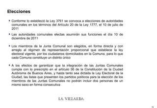 Elecciones Conforme lo estableció la Ley 3761 se convoca a elecciones de autoridades comunales en los términos del Artículo 20 de la Ley 1777, el 10 de julio de 2011 Las autoridades comunales electas asumirán sus funciones el día 10 de diciembre de 2011 Los miembros de la Junta Comunal son elegidos, en forma directa y con arreglo al régimen de representación proporcional que establece la ley electoral vigente, por los ciudadanos domiciliados en la Comuna, para lo que cada Comuna constituye un distrito único A los efectos de garantizar que la integración de las Juntas Comunales cumpla con lo prescripto en el artículo 36 de la Constitución de la Ciudad Autónoma de Buenos Aires, y hasta tanto sea dictada la Ley Electoral de la Ciudad, las listas que presenten los partidos políticos para la elección de los miembros de las Juntas Comunales no podrán incluir dos personas de un mismo sexo en forma consecutiva  