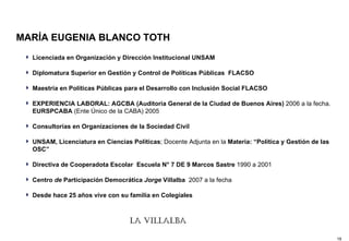 MARÍA EUGENIA BLANCO TOTH Licenciada en Organización y Dirección Institucional UNSAM Diplomatura Superior en Gestión y Control de Políticas Públicas  FLACSO Maestría en Políticas Públicas para el Desarrollo con Inclusión Social FLACSO EXPERIENCIA LABORAL: AGCBA (Auditoria General de la Ciudad de Buenos Aires)  2006 a la fecha.  EURSPCABA  (Ente Único de la CABA) 2005 Consultorías en Organizaciones de la Sociedad Civil   UNSAM, Licenciatura en Ciencias Políticas ; Docente Adjunta en la  Materia: “Política y Gestión de las OSC”   Directiva de Cooperadota Escolar  Escuela N° 7 DE 9 Marcos Sastre  1990 a 2001  Centro  de  Participación Democrática  Jorge  Villalba  20 07 a la fecha   Desde hace 25 años vive con su familia en Colegiales 