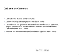 Qué son las Comunas La Ciudad fue dividida en 15 Comunas Cada Comuna puede comprender más de un barrio Las Comunas son gobiernos locales barriales con funciones ejecutivas propias y otras que se llevarán adelante en forma concurrente con el Gobierno central de la Ciudad Implican una descentralización administrativa y política de la Ciudad 