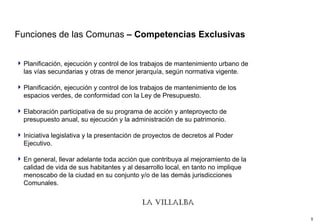 Funciones de las Comunas  – Competencias Exclusivas Planificación, ejecución y control de los trabajos de mantenimiento urbano de las vías secundarias y otras de menor jerarquía, según normativa vigente.  Planificación, ejecución y control de los trabajos de mantenimiento de los espacios verdes, de conformidad con la Ley de Presupuesto.  Elaboración participativa de su programa de acción y anteproyecto de presupuesto anual, su ejecución y la administración de su patrimonio.  Iniciativa legislativa y la presentación de proyectos de decretos al Poder Ejecutivo.  En general, llevar adelante toda acción que contribuya al mejoramiento de la calidad de vida de sus habitantes y al desarrollo local, en tanto no implique menoscabo de la ciudad en su conjunto y/o de las demás jurisdicciones Comunales.  