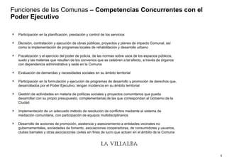 Funciones de las Comunas  – Competencias Concurrentes con el Poder Ejecutivo Participación en la planificación, prestación y control de los servicios  Decisión, contratación y ejecución de obras públicas, proyectos y planes de impacto Comunal, así como la implementación de programas locales de rehabilitación y desarrollo urbano  Fiscalización y el ejercicio del poder de policía, de las normas sobre usos de los espacios públicos, suelo y las materias que resulten de los convenios que se celebren a tal efecto, a través de órganos con dependencia administrativa y sede en la Comuna  Evaluación de demandas y necesidades sociales en su ámbito territorial  Participación en la formulación y ejecución de programas de desarrollo y promoción de derechos que, desarrollados por el Poder Ejecutivo, tengan incidencia en su ámbito territorial Gestión de actividades en materia de políticas sociales y proyectos comunitarios que pueda desarrollar con su propio presupuesto, complementarias de las que correspondan al Gobierno de la Ciudad Implementación de un adecuado método de resolución de conflictos mediante el sistema de mediación comunitaria, con participación de equipos multidisciplinarios Desarrollo de acciones de promoción, asistencia y asesoramiento a entidades vecinales no gubernamentales, sociedades de fomento, asociaciones cooperadoras, de consumidores y usuarios, clubes barriales y otras asociaciones civiles sin fines de lucro que actúen en el ámbito de la Comuna 