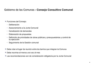 Gobierno de las Comunas  - Consejo Consultivo Comunal Funciones del Consejo: Deliberación Asesoramiento a la Junta Comunal Canalización de demandas Elaboración de propuestas Definición de prioridades de obras públicas y presupuestarias y control de su ejecución Seguimiento de la Gestión comunal  Debe rotar el lugar de reunión entre los barrios que integran la Comuna Debe reunirse al menos una vez al mes Las recomendaciones son de consideración obligatoria por la Junta Comunal 