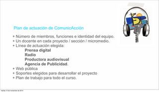 Plan de actuación de ComunicAcción
+ Número de miembros, funciones e identidad del equipo.
+ Un docente en cada proyecto / sección / micromedio.
+ Línea de actuación elegida:
Prensa digital
Radio
Productora audiovisual
Agencia de Publicidad.
+ Web pública
+ Soportes elegidos para desarrollar el proyecto
+ Plan de trabajo para todo el curso.
martes 10 de noviembre de 2015
 