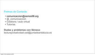 Formas de Contacto
+ comunicaccion@zemos98.org
+ @_comunicaccion
+ Colabora / aula virtual
+ Tutorías
Dudas y problemas con Séneca:
lecturaycreatividad.ced@juntadeandalucia.es
martes 10 de noviembre de 2015
 