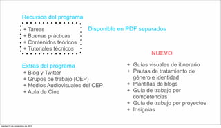 Recursos del programa
+ Tareas
+ Buenas prácticas
+ Contenidos teóricos
+ Tutoriales técnicos
+ Blog y Twitter
+ Grupos de trabajo (CEP)
+ Medios Audiovisuales del CEP
+ Aula de Cine
Extras del programa
Disponible en PDF separados
+ Guías visuales de itinerario
+ Pautas de tratamiento de
género e identidad
+ Plantillas de blogs
+ Guía de trabajo por
competencias
+ Guía de trabajo por proyectos
+ Insignias
NUEVO
martes 10 de noviembre de 2015
 
