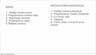 RADIO
1.- Código fuente sonoro
2. Programamos nuestra radio
3.- Reportajes sonoros
4.- Publicidad en radio
5. Relatos sonoros
PRODUCTORA AUDIOVISUAL
1.- Código fuente audiovisual
2.- Programamos nuestro contenido
3.- Lo nunca visto
4.- Zapping
5.- Cómo rodar y no morir en el
intento
martes 10 de noviembre de 2015
 