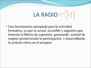 LA RADIO Una herramienta apropiada para la actividad formativa, ya que es actual ,accesible y sugestiva que fomenta la liberta de expresión  generando  actitud de respeto promoviendo la participación  y desarrollando la actitud critica en el receptor. 