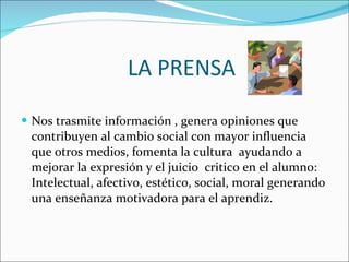 LA PRENSA  Nos trasmite información , genera opiniones que contribuyen al cambio social con mayor influencia que otros medios, fomenta la cultura  ayudando a mejorar la expresión y el juicio  critico en el alumno: Intelectual, afectivo, estético, social, moral generando una enseñanza motivadora para el aprendiz.  