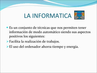 LA INFORMATICA  Es un conjunto de técnicas que nos permiten tener información de modo automático siendo sus aspectos positivos los siguientes: Facilita la realización de trabajos. El uso del ordenador ahorra tiempo y energía. 