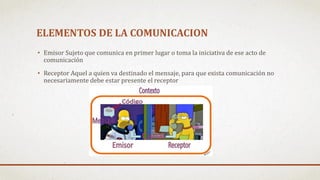 ELEMENTOS DE LA COMUNICACION
• Emisor Sujeto que comunica en primer lugar o toma la iniciativa de ese acto de
comunicación
• Receptor Aquel a quien va destinado el mensaje, para que exista comunicación no
necesariamente debe estar presente el receptor
 