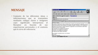 MENSAJE
• Conjunto de las diferentes ideas o
informaciones que se transmiten
mediante códigos claves e imágenes
cuyo significado interpretara el
Receptor en función de sus
experiencias personales y el contexto
que le sirva de referencia.
 