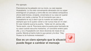 Por ejemplo:
Pancracia se ha peleado con su novio, su casi esposo
Huasaberto. Lo ha visto conversando abrazado con su súper
enemiga en un parque y como ella es una celosa compulsiva
ahora está furiosa, enojada, encerrada en su casa sin querer
hablar con nadie y piensa “En el momento que vea a
Huasaberto le voy a decir que lo nuestro se acabo para
siempre que no lo quiero volver a ver nunca mas en mi vida”.
En ese instante suena la puerta.- “debe ser él- piensa ella.
Tenía razón, era él. Pancracia abre la puerta para hecharlo de
su casa cuando escucha mariachis, un concierto entero para
ella..y ve a Huasaberto con doce docenas de rosas en su
puerta. Manda al tacho todo lo que pensó y le dice: “Hay
Huasa no te hubieras molestado”…
Ese es un claro ejemplo que la situación
puede llegar a cambiar el mensaje
 