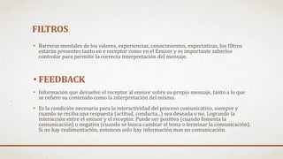 FILTROS
• Barreras mentales de los valores, experiencias, conocimientos, expectativas, los filtros
estarán presentes tanto en e receptor como en el Emisor y es importante saberlos
controlar para permitir la correcta interpretación del mensaje.
• FEEDBACK
• Información que devuelve el receptor al emisor sobre su propio mensaje, tanto a lo que
se refiere su contenido como la interpretación del mismo.
• Es la condición necesaria para la interactividad del proceso comunicativo, siempre y
cuando se reciba una respuesta (actitud, conducta...) sea deseada o no. Logrando la
interacción entre el emisor y el receptor. Puede ser positiva (cuando fomenta la
comunicación) o negativa (cuando se busca cambiar el tema o terminar la comunicación).
Si no hay realimentación, entonces solo hay información mas no comunicación.
 