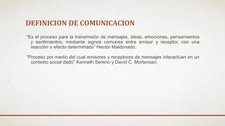 DEFINICION DE COMUNICACION
“Es el proceso para la transmisión de mensajes, ideas, emociones, pensamientos
y sentimientos, mediante signos comunes entre emisor y receptor, con una
reacción o efecto determinado” Hector Maldonado.
“Proceso por medio del cual emisores y receptores de mensajes interactúan en un
contexto social dado” Kenneth Sereno y David C. Mortensen.
 