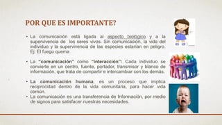 POR QUE ES IMPORTANTE?
• La comunicación está ligada al aspecto biológico y a la
supervivencia de los seres vivos. Sin comunicación, la vida del
individuo y la supervivencia de las especies estarían en peligro.
Ej: El fuego quema
• La “comunicación” como “interacción”: Cada individuo se
convierte en un centro, fuente, portador, transmisor y blanco de
información, que trata de compartir e intercambiar con los demás.
• La comunicación humana, es un proceso que implica
reciprocidad dentro de la vida comunitaria, para hacer vida
común.
• La comunicación es una transferencia de Información, por medio
de signos para satisfacer nuestras necesidades.
 