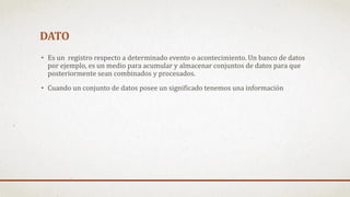 DATO
• Es un registro respecto a determinado evento o acontecimiento. Un banco de datos
por ejemplo, es un medio para acumular y almacenar conjuntos de datos para que
posteriormente sean combinados y procesados.
• Cuando un conjunto de datos posee un significado tenemos una información
 