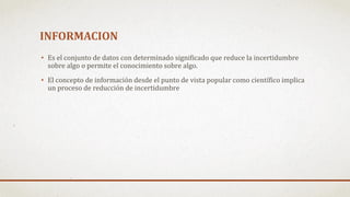 INFORMACION
• Es el conjunto de datos con determinado significado que reduce la incertidumbre
sobre algo o permite el conocimiento sobre algo.
• El concepto de información desde el punto de vista popular como científico implica
un proceso de reducción de incertidumbre
 