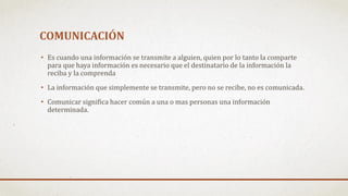 COMUNICACIÓN
• Es cuando una información se transmite a alguien, quien por lo tanto la comparte
para que haya información es necesario que el destinatario de la información la
reciba y la comprenda
• La información que simplemente se transmite, pero no se recibe, no es comunicada.
• Comunicar significa hacer común a una o mas personas una información
determinada.
 