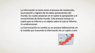 La información se toma como el proceso de recolección,
acumulación y registro de los datos provenientes del
mundo, los cuales propician en el sujeto la apropiación y el
conocimiento de dicho mundo. Este proceso incluye un
sujeto que se informa y un objeto sobre el cual se informa.
Es unidireccional.
La Comunicación en cambio es un proceso bidireccional, en
la medida que transmite la información de un sujeto a otro
 