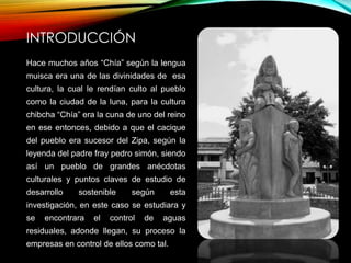 INTRODUCCIÓN
Hace muchos años “Chía” según la lengua
muisca era una de las divinidades de esa
cultura, la cual le rendían culto al pueblo
como la ciudad de la luna, para la cultura
chibcha “Chía” era la cuna de uno del reino
en ese entonces, debido a que el cacique
del pueblo era sucesor del Zipa, según la
leyenda del padre fray pedro simón, siendo
así un pueblo de grandes anécdotas
culturales y puntos claves de estudio de
desarrollo sostenible según esta
investigación, en este caso se estudiara y
se encontrara el control de aguas
residuales, adonde llegan, su proceso la
empresas en control de ellos como tal.
 