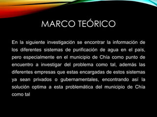 MARCO TEÓRICO
En la siguiente investigación se encontrar la información de
los diferentes sistemas de purificación de agua en el país,
pero especialmente en el municipio de Chía como punto de
encuentro a investigar del problema como tal, además las
diferentes empresas que estas encargadas de estos sistemas
ya sean privados o gubernamentales, encontrando así la
solución optima a esta problemática del municipio de Chía
como tal
 
