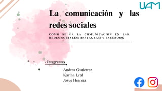 La comunicación y las
redes sociales
C O M O S E D A L A C O M U N I C A C I Ó N E N L A S
R E D E S S O C I A L E S : I N S T A G R A M Y F A C E B O O K
Integrantes
Andrea Gutiérrez
Karina Leal
Josue Herrera
 