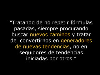 “ Tratando de no repetir fórmulas pasadas, siempre procurando buscar  nuevos caminos   y tratar de  convertirnos en  generadores de nuevas tendencias , no en seguidores de tendencias iniciadas por otros.” 