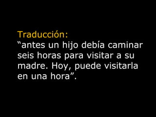 Traducción: “ antes un hijo debía caminar seis horas para visitar a su madre. Hoy, puede visitarla en una hora”. 