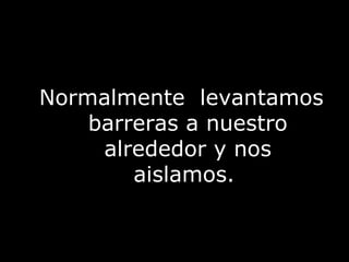 Normalmente  levantamos barreras a nuestro alrededor y nos aislamos.  