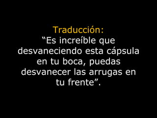 Traducción: “ Es increíble que desvaneciendo esta cápsula en tu boca, puedas desvanecer las arrugas en tu frente”. 
